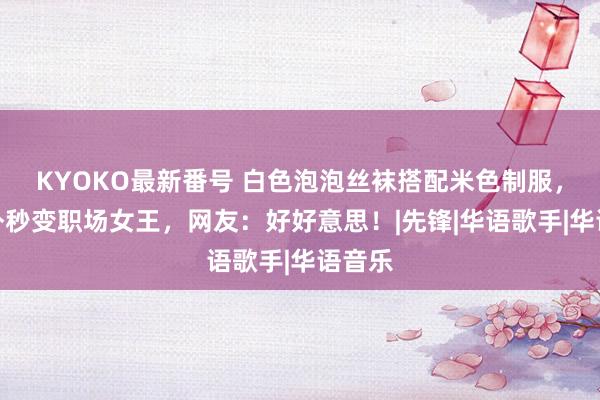 KYOKO最新番号 白色泡泡丝袜搭配米色制服，杨格外秒变职场女王，网友：好好意思！|先锋|华语歌手|华语音乐