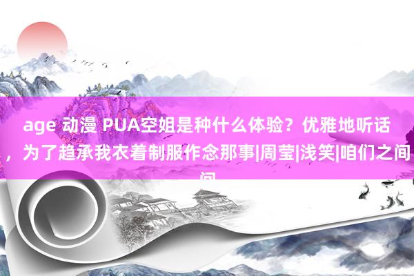 age 动漫 PUA空姐是种什么体验？优雅地听话，为了趋承我衣着制服作念那事|周莹|浅笑|咱们之间