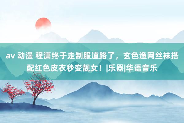 av 动漫 程潇终于走制服道路了，玄色渔网丝袜搭配红色皮衣秒变靓女！|乐器|华语音乐