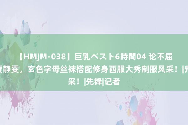 【HMJM-038】巨乳ベスト6時間04 论不屈老只服贾静雯，玄色字母丝袜搭配修身西服大秀制服风采！|先锋|记者