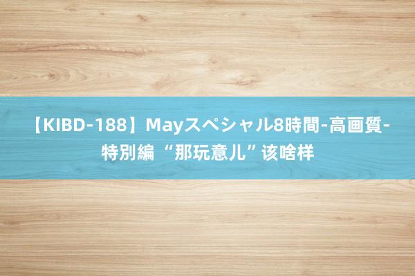 【KIBD-188】Mayスペシャル8時間-高画質-特別編 “那玩意儿”该啥样