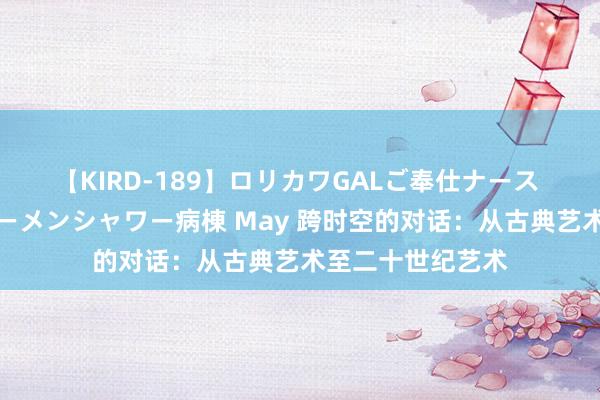 【KIRD-189】ロリカワGALご奉仕ナース 大量ぶっかけザーメンシャワー病棟 May 跨时空的对话：从古典艺术至二十世纪艺术