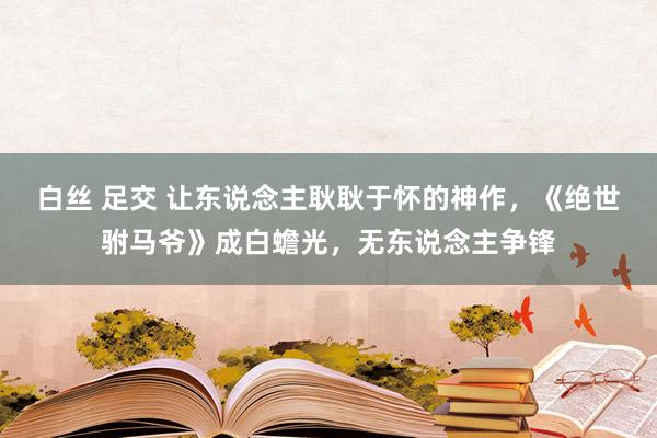 白丝 足交 让东说念主耿耿于怀的神作，《绝世驸马爷》成白蟾光，无东说念主争锋