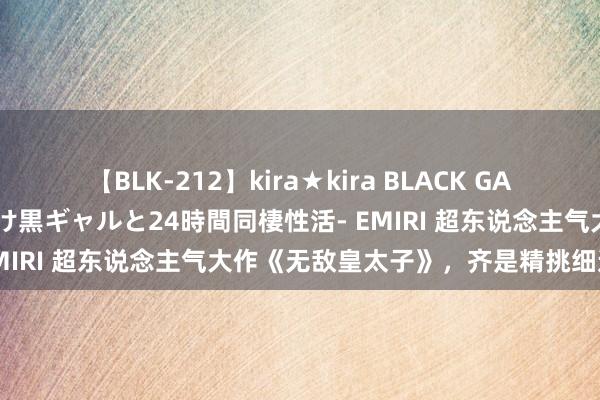 【BLK-212】kira★kira BLACK GAL レンタル痴女GAL-日焼け黒ギャルと24時間同棲性活- EMIRI 超东说念主气大作《无敌皇太子》，齐是精挑细选之作