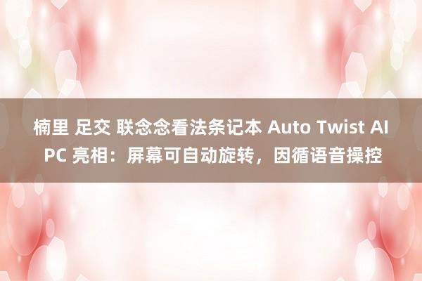 楠里 足交 联念念看法条记本 Auto Twist AI PC 亮相：屏幕可自动旋转，因循语音操控