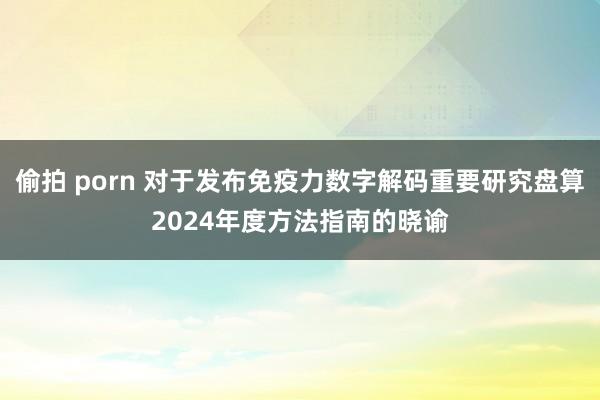 偷拍 porn 对于发布免疫力数字解码重要研究盘算2024年度方法指南的晓谕