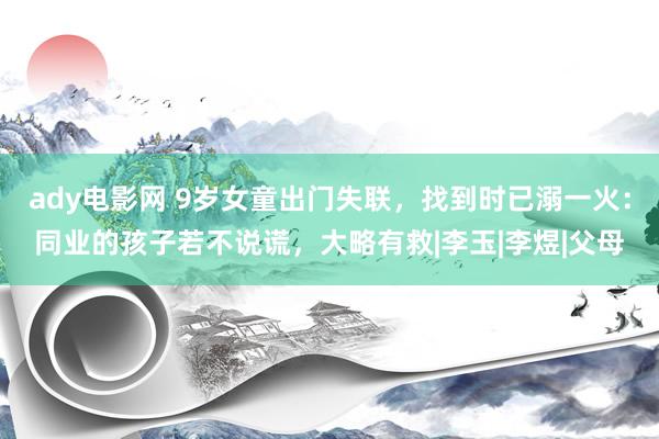 ady电影网 9岁女童出门失联，找到时已溺一火：同业的孩子若不说谎，大略有救|李玉|李煜|父母