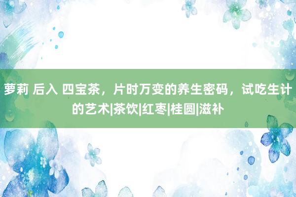 萝莉 后入 四宝茶，片时万变的养生密码，试吃生计的艺术|茶饮|红枣|桂圆|滋补