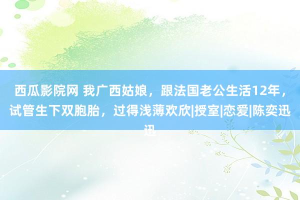 西瓜影院网 我广西姑娘，跟法国老公生活12年，试管生下双胞胎，过得浅薄欢欣|授室|恋爱|陈奕迅