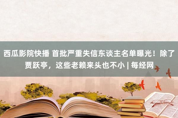 西瓜影院快播 首批严重失信东谈主名单曝光！除了贾跃亭，这些老赖来头也不小 | 每经网