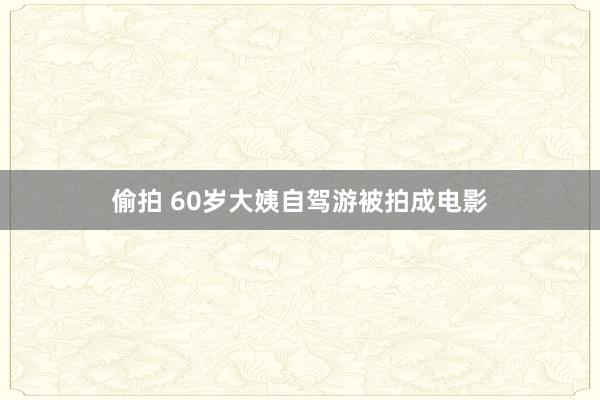 偷拍 60岁大姨自驾游被拍成电影