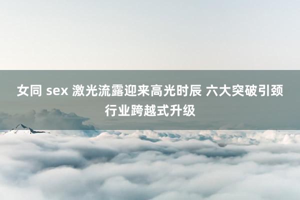 女同 sex 激光流露迎来高光时辰 六大突破引颈行业跨越式升级