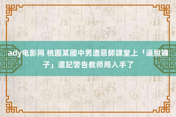 ady电影网 桃園某國中男遭惡師課堂上「逼脫褲子」還記警告　教师局入手了