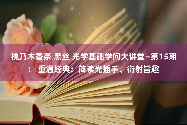 桃乃木香奈 黑丝 光学基础学问大讲堂—第15期： 重温经典：简读光插手、衍射旨趣