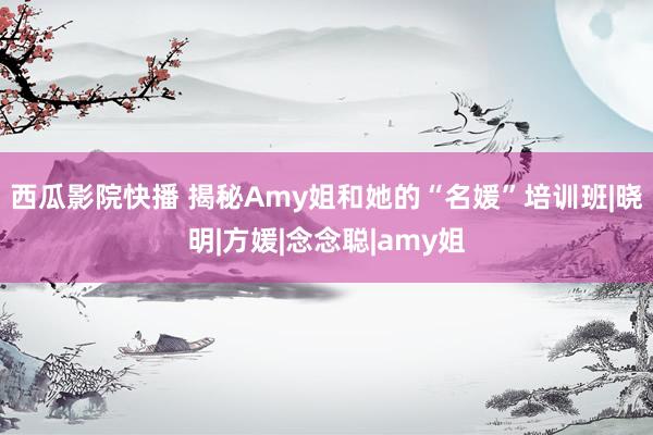 西瓜影院快播 揭秘Amy姐和她的“名媛”培训班|晓明|方媛|念念聪|amy姐