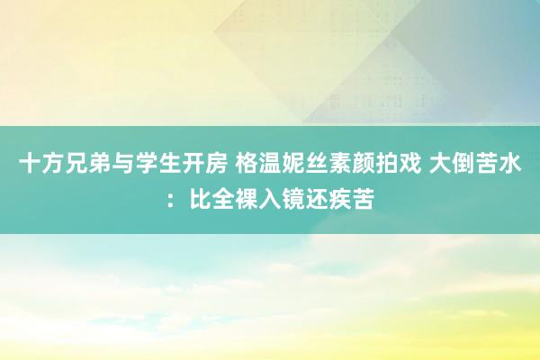 十方兄弟与学生开房 格温妮丝素颜拍戏 大倒苦水：比全裸入镜还疾苦