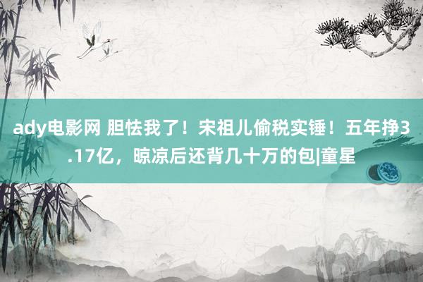 ady电影网 胆怯我了！宋祖儿偷税实锤！五年挣3.17亿，晾凉后还背几十万的包|童星