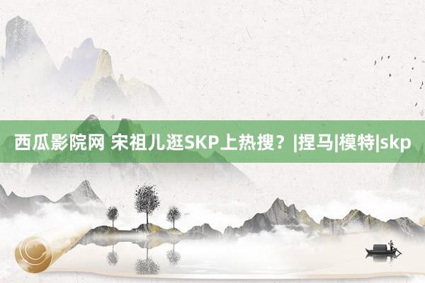 西瓜影院网 宋祖儿逛SKP上热搜？|捏马|模特|skp