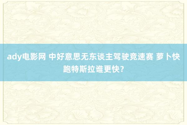 ady电影网 中好意思无东谈主驾驶竞速赛 萝卜快跑特斯拉谁更快？