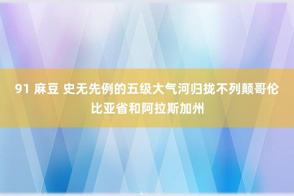 91 麻豆 史无先例的五级大气河归拢不列颠哥伦比亚省和阿拉斯加州