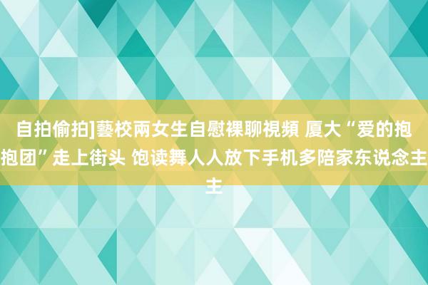 自拍偷拍]藝校兩女生自慰裸聊視頻 厦大“爱的抱抱团”走上街头 饱读舞人人放下手机多陪家东说念主