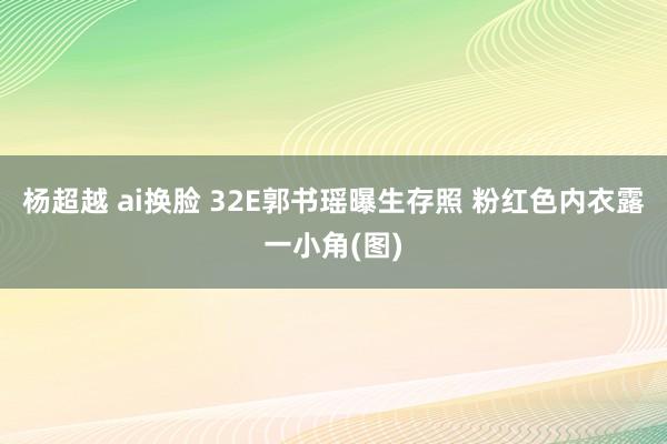 杨超越 ai换脸 32E郭书瑶曝生存照 粉红色内衣露一小角(图)