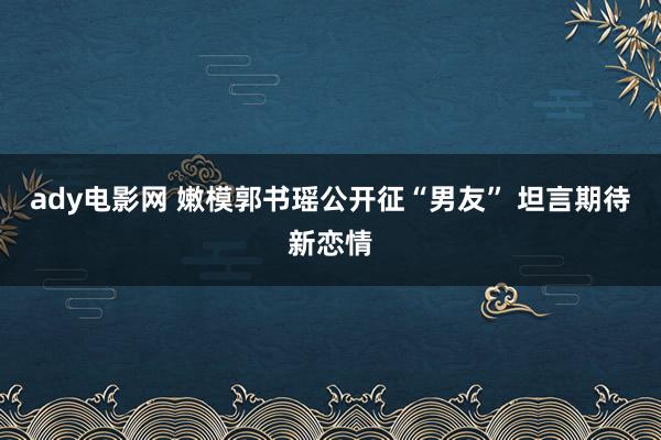 ady电影网 嫩模郭书瑶公开征“男友” 坦言期待新恋情