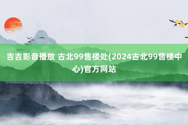 吉吉影音播放 古北99售楼处(2024古北99售楼中心)官方网站