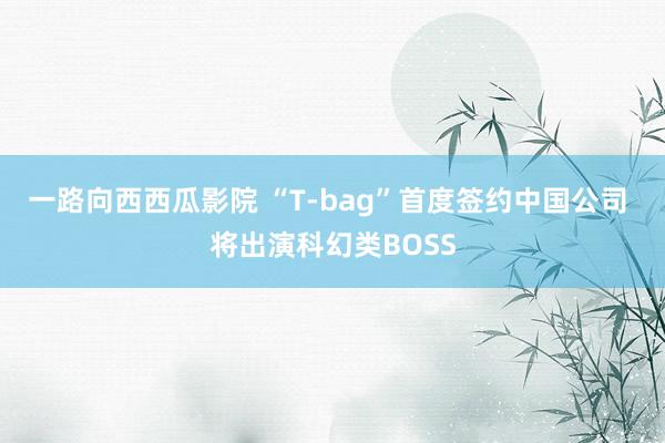 一路向西西瓜影院 “T-bag”首度签约中国公司 将出演科幻类BOSS