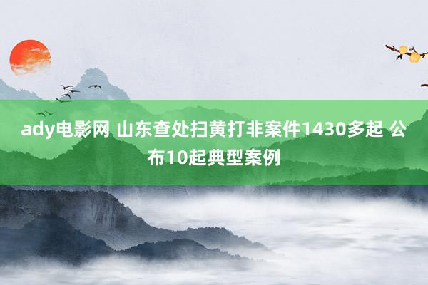 ady电影网 山东查处扫黄打非案件1430多起 公布10起典型案例