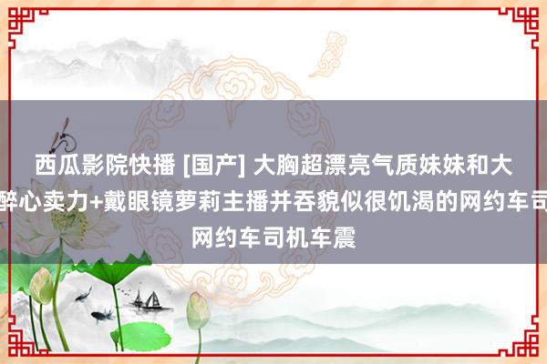 西瓜影院快播 [国产] 大胸超漂亮气质妹妹和大叔作念醉心卖力+戴眼镜萝莉主播并吞貌似很饥渴的网约车司机车震