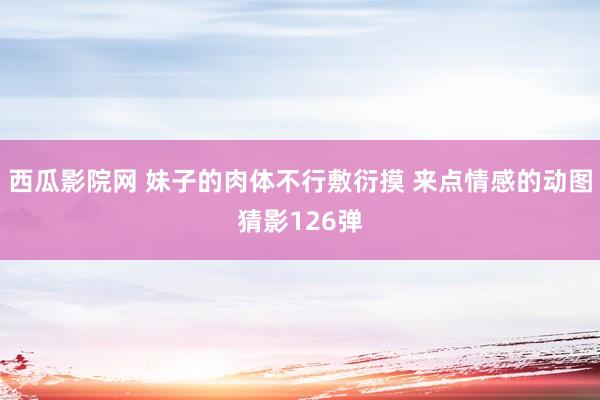 西瓜影院网 妹子的肉体不行敷衍摸 来点情感的动图猜影126弹