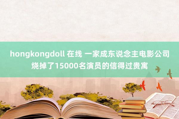 hongkongdoll 在线 一家成东说念主电影公司烧掉了15000名演员的信得过贵寓