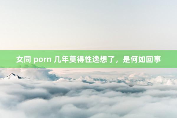 女同 porn 几年莫得性逸想了，是何如回事