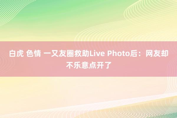 白虎 色情 一又友圈救助Live Photo后：网友却不乐意点开了