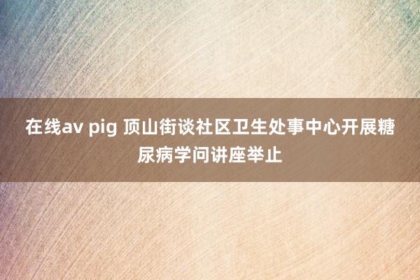 在线av pig 顶山街谈社区卫生处事中心开展糖尿病学问讲座举止