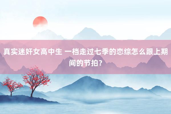 真实迷奸女高中生 一档走过七季的恋综怎么跟上期间的节拍？