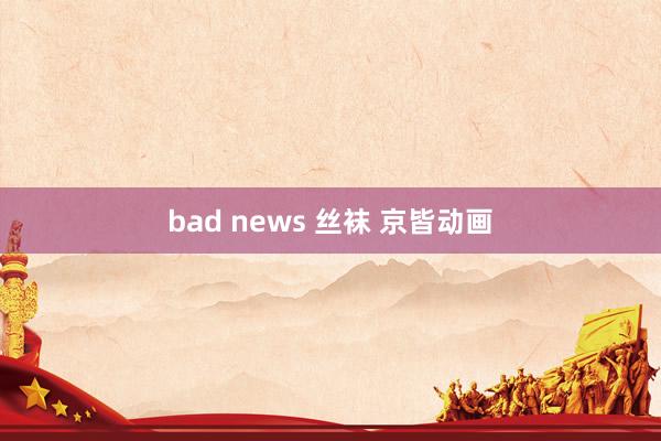 bad news 丝袜 京皆动画