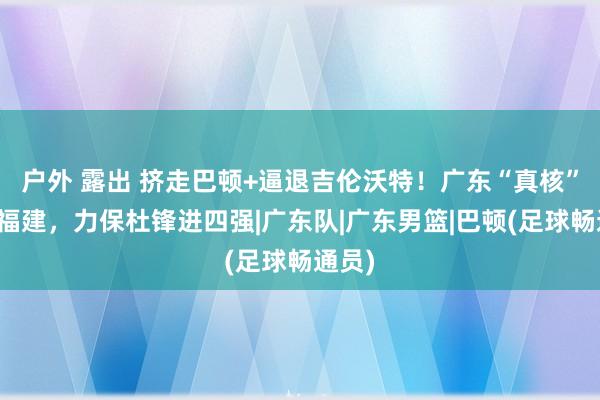 户外 露出 挤走巴顿+逼退吉伦沃特！广东“真核”打爆福建，力保杜锋进四强|广东队|广东男篮|巴顿(足球畅通员)