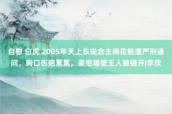 自慰 白虎 2005年天上东说念主间花魁遭严刑逼问，胸口伤疤累累，豪宅墙壁王人被砸开|李欣