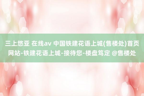 三上悠亚 在线av 中国铁建花语上城(售楼处)首页网站-铁建花语上城-接待您-楼盘笃定 @售楼处