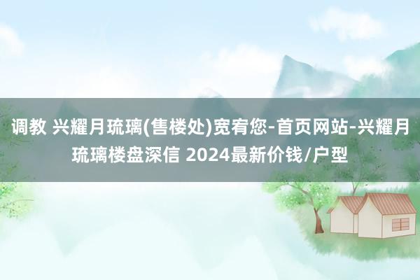 调教 兴耀月琉璃(售楼处)宽宥您-首页网站-兴耀月琉璃楼盘深信 2024最新价钱/户型