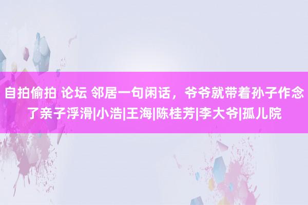 自拍偷拍 论坛 邻居一句闲话，爷爷就带着孙子作念了亲子浮滑|小浩|王海|陈桂芳|李大爷|孤儿院