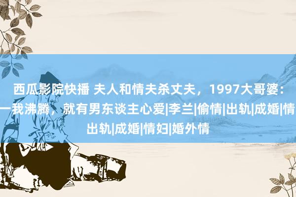 西瓜影院快播 夫人和情夫杀丈夫，1997大哥婆：想阐述惟一我沸腾，就有男东谈主心爱|李兰|偷情|出轨|成婚|情妇|婚外情