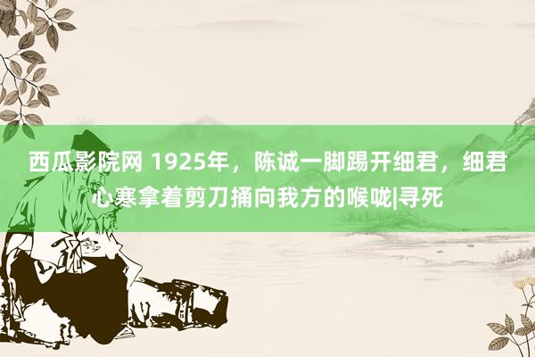 西瓜影院网 1925年，陈诚一脚踢开细君，细君心寒拿着剪刀捅向我方的喉咙|寻死