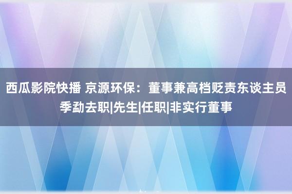 西瓜影院快播 京源环保：董事兼高档贬责东谈主员季勐去职|先生|任职|非实行董事