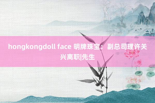 hongkongdoll face 明牌珠宝：副总司理许关兴离职|先生