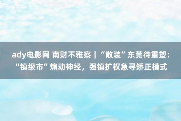 ady电影网 南财不雅察｜“散装”东莞待重塑：“镇级市”煽动神经，强镇扩权急寻矫正模式