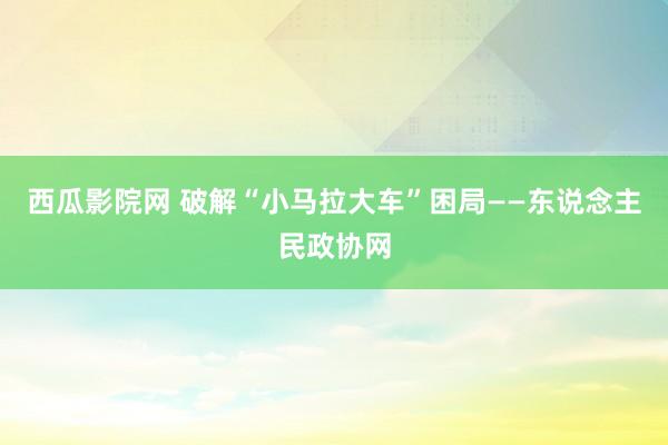 西瓜影院网 破解“小马拉大车”困局——东说念主民政协网