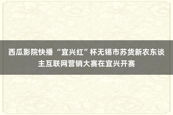 西瓜影院快播 “宜兴红”杯无锡市苏货新农东谈主互联网营销大赛在宜兴开赛